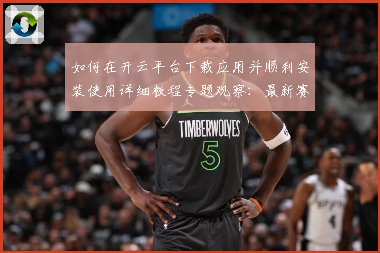 如何在开云平台下载应用并顺利安装使用详细教程专题观察：最新赛事动态与深度分析