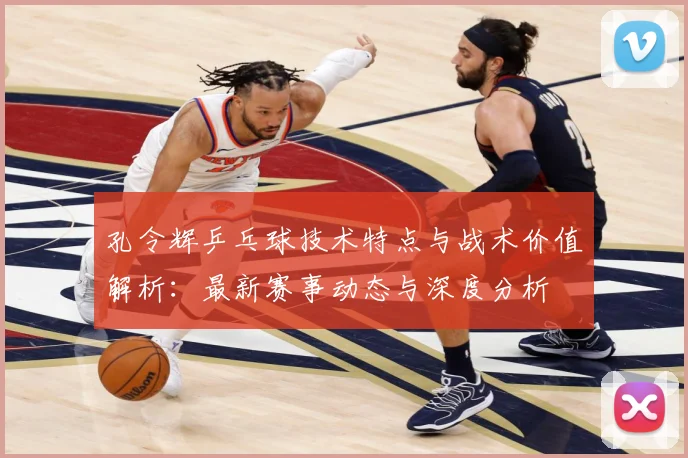 孔令辉乒乓球技术特点与战术价值解析：最新赛事动态与深度分析