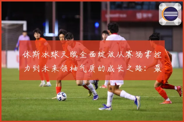 休斯冰球天赋全面绽放从赛场掌控力到未来领袖气质的成长之路：最新赛事动态与深度分析