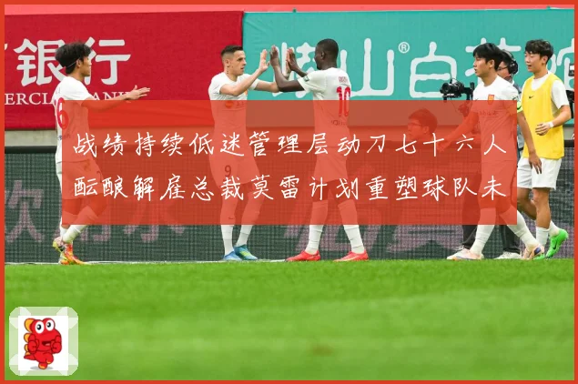 战绩持续低迷管理层动刀七十六人酝酿解雇总裁莫雷计划重塑球队未成长观察：最新赛事动态与深度分析