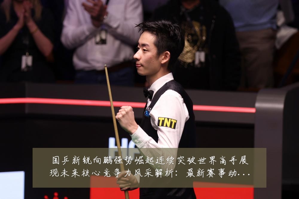 国乒新锐向鹏强势崛起连续突破世界高手展现未来核心竞争力风采解析：最新赛事动态与深度分析