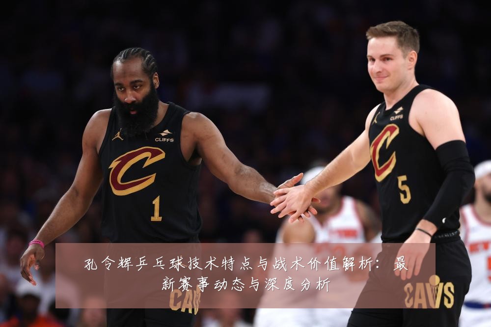 孔令辉乒乓球技术特点与战术价值解析:最新赛事动态与深度分析