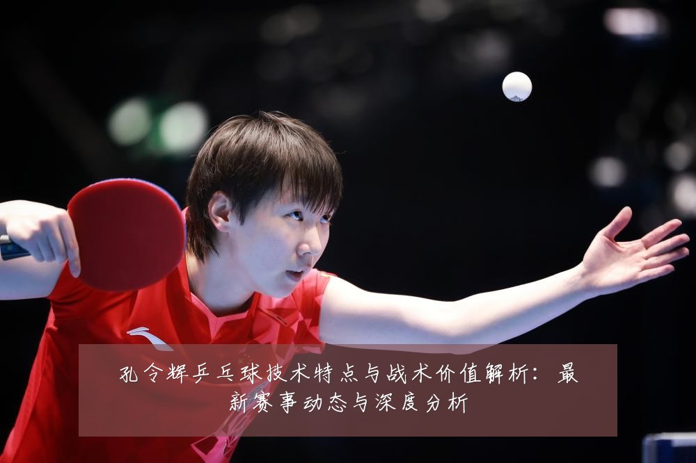 孔令辉乒乓球技术特点与战术价值解析:最新赛事动态与深度分析